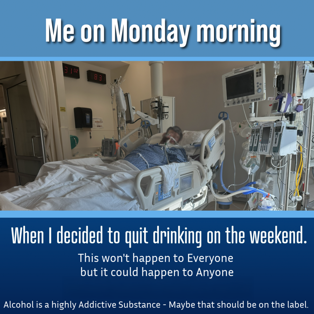 image of an unidentifiable man in a hospital bed on a ventilator in ICU.  Text is "Me on Monday morning" Picture "When I decided to quit drinking on the weekend" "This won't happen to Everyone but it could happen to anyone - Seek medical attention for detox"  "Alcohol is a highly addictive substance - maybe that should be on the label"