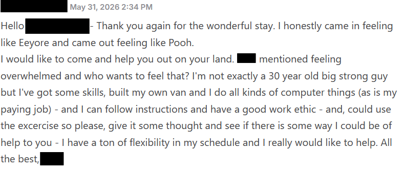 Thank you again for the wonderful stay. I honestly came in feeling like Eeyore and came out feeling like Pooh.
I would like to come and help you out on your land. Tom mentioned feeling overwhelmed and who wants to feel that? I'm not exactly a 30 year old big strong guy but I've got some skills, built my own van and I do all kinds of computer things (as is my paying job) - and I can follow instructions and have a good work ethic - and, could use the excercise so please, give it some thought and see if there is some way I could be of help to you - I have a ton of flexibility in my schedule and I really would like to help. All the best